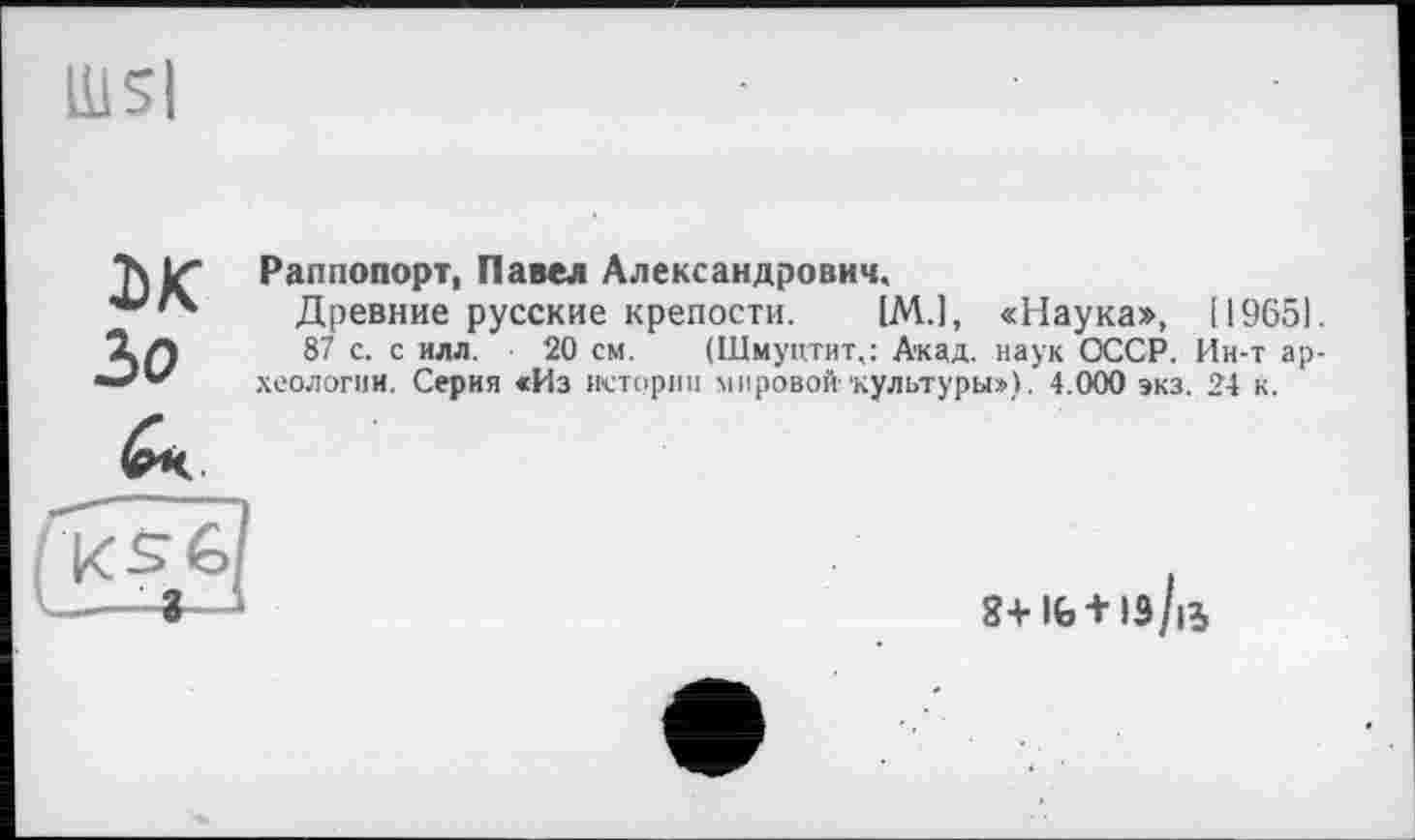 ﻿UlSl
M Ъо
Раппопорт, Павел Александрович.
Древние русские крепости. [M.J, «Наука», [19651.
87 с. с илл. 20 см. (Щмуцтит,: Акад, наук ОССР. Ин-т археологии. Серия «Из истории мировой 'культуры»), 4.000 экз. 24 к.
8+1Ь + 1э/|Ь